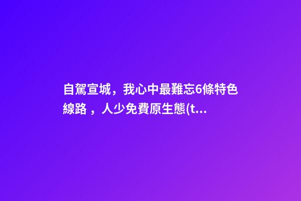 自駕宣城，我心中最難忘6條特色線路，人少免費原生態(tài)，值得三刷